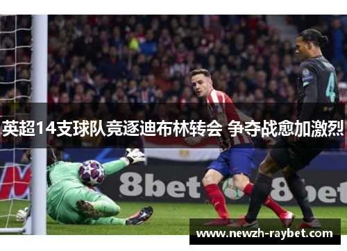 英超14支球队竞逐迪布林转会 争夺战愈加激烈 英超14支球队竞逐迪布林转会 争夺战愈加激烈