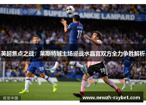 英超焦点之战:莱斯特城主场迎战水晶宫双方全力争胜解析 英超焦点之战:莱斯特城主场迎战水晶宫双方全力争胜解析