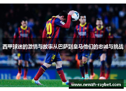 西甲球迷的激情与故事从巴萨到皇马他们的忠诚与挑战 西甲球迷的激情与故事从巴萨到皇马他们的忠诚与挑战
