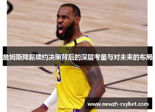 詹姆斯降薪续约决策背后的深层考量与对未来的布局 詹姆斯降薪续约决策背后的深层考量与对未来的布局
