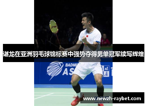 谌龙在亚洲羽毛球锦标赛中强势夺得男单冠军续写辉煌 谌龙在亚洲羽毛球锦标赛中强势夺得男单冠军续写辉煌