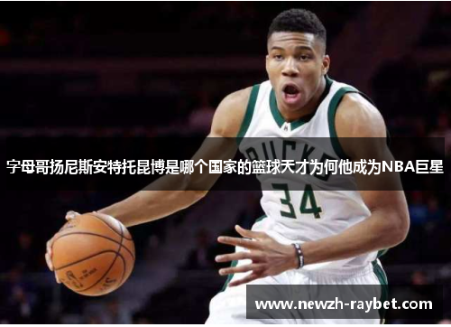 字母哥扬尼斯安特托昆博是哪个国家的篮球天才为何他成为NBA巨星 字母哥扬尼斯安特托昆博是哪个国家的篮球天才为何他成为NBA巨星