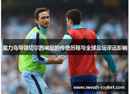 魔力鸟带领切尔西崛起的传奇历程与全球足坛深远影响 魔力鸟带领切尔西崛起的传奇历程与全球足坛深远影响
