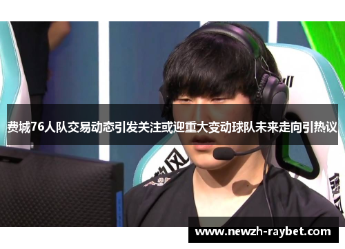 费城76人队交易动态引发关注或迎重大变动球队未来走向引热议 费城76人队交易动态引发关注或迎重大变动球队未来走向引热议