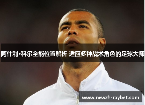 阿什利·科尔全能位置解析 适应多种战术角色的足球大师 阿什利·科尔全能位置解析 适应多种战术角色的足球大师