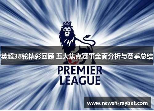 英超38轮精彩回顾 五大焦点赛事全面分析与赛季总结 英超38轮精彩回顾 五大焦点赛事全面分析与赛季总结