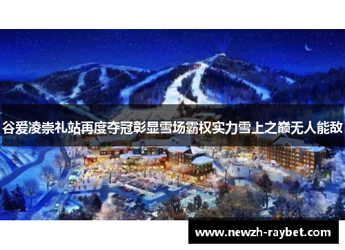 谷爱凌崇礼站再度夺冠彰显雪场霸权实力雪上之巅无人能敌