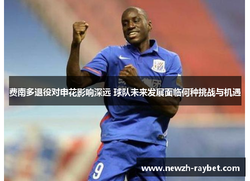 费南多退役对申花影响深远 球队未来发展面临何种挑战与机遇