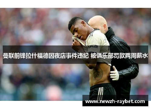 曼联前锋拉什福德因夜店事件违纪 被俱乐部罚款两周薪水